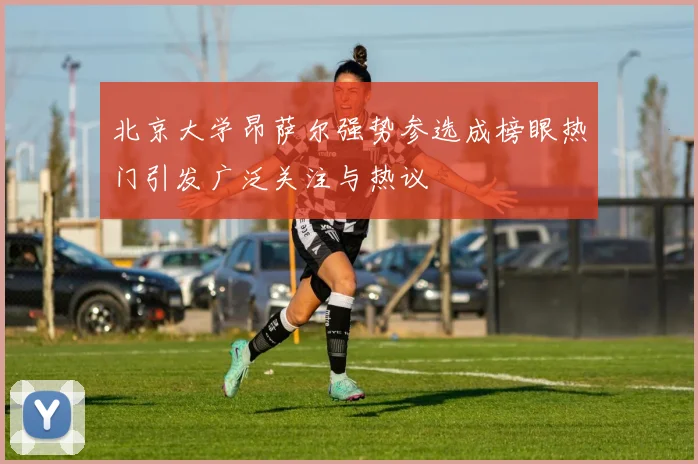 北京大学昂萨尔强势参选成榜眼热门引发广泛关注与热议